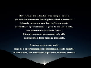 Haverá também indivíduos que compreenderão
por modo inteiramente falso o grito: “Vivei o presente!”
julgando talvez que com isso tenho em mente
aconselhar o aproveitamento e gozo de cada momento,
inculcando uma existência frívola.
Há muitas pessoas que passam pela vida
cambaleando dessa maneira insensata.
É certo que com esse apelo
exige-se o aproveitamento incondicional de cada minuto,
interiormente, não no sentido superficial, somente externo.
 