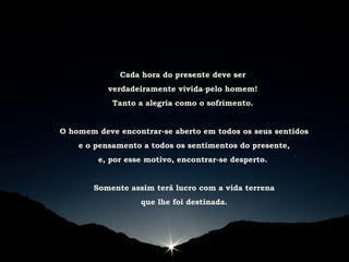 Cada hora do presente deve ser
verdadeiramente vivida pelo homem!
Tanto a alegria como o sofrimento.
O homem deve encontrar-se aberto em todos os seus sentidos
e o pensamento a todos os sentimentos do presente,
e, por esse motivo, encontrar-se desperto.
Somente assim terá lucro com a vida terrena
que lhe foi destinada.
 