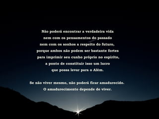 Não poderá encontrar a verdadeira vida
nem com os pensamentos do passado
nem com os sonhos a respeito do futuro,
porque ambos não podem ser bastante fortes
para imprimir seu cunho próprio no espírito,
a ponto de constituir isso um lucro
que possa levar para o Além.
Se não viver mesmo, não poderá ficar amadurecido.
O amadurecimento depende de viver.
 