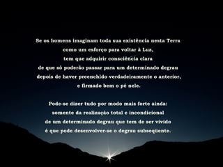 Se os homens imaginam toda sua existência nesta Terra
como um esforço para voltar à Luz,
tem que adquirir consciência clara
de que só poderão passar para um determinado degrau
depois de haver preenchido verdadeiramente o anterior,
e firmado bem o pé nele.
Pode-se dizer tudo por modo mais forte ainda:
somente da realização total e incondicional
de um determinado degrau que tem de ser vivido
é que pode desenvolver-se o degrau subseqüente.
 