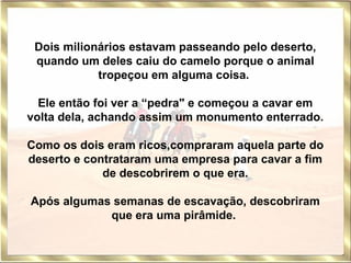 Dois milionários estavam passeando pelo deserto, quando um deles caiu do camelo porque o animal tropeçou em alguma coisa.  Ele então foi ver a “pedra" e começou a cavar em volta dela, achando assim um monumento enterrado. Como os dois eram ricos,compraram aquela parte do deserto e contrataram uma empresa para cavar a fim de descobrirem o que era. Após algumas semanas de escavação, descobriram que era uma pirâmide.   