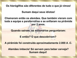 Os hieróglifos são diferentes de tudo o que já vimos!   Sumam daqui seus idiotas!   Chamaram então os alemães. Que também vieram com toda a equipe e parafernálias e se enfiaram na pirâmide por 2 anos. Quando saíram, os milionários perguntaram:   E então? O que descobriram?    A pirâmide foi construída aproximadamente 2.000 A .C.   Alemães imbecis! Só servem para beber cerveja? Sumam daqui!   