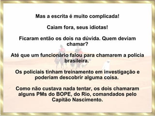 Mas a escrita é muito complicada!   Caiam fora, seus idiotas!   Ficaram então os dois na dúvida. Quem deviam chamar? Até que um funcionário falou para chamarem a polícia brasileira.  Os policiais tinham treinamento em investigação e poderiam descobrir alguma coisa.  Como não custava nada tentar, os dois chamaram alguns PMs do BOPE, do Rio, comandados pelo Capitão Nascimento. 
