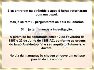 Eles entraram na pirâmide e após 5 horas retornaram com um papel.    Mas já saíram? - perguntaram os dois milionários.   Sim, já terminamos a investigação.  A pirâmide foi construída entre 12 de Fevereiro de 1857 e 22 de Julho de 1858 AC, conforme as ordens do faraó Anekhetop IV, e seu arquiteto Tutmosis, o Jovem.  No dia da inauguração choveu e houve um eclipse parcial da lua à noite. 
