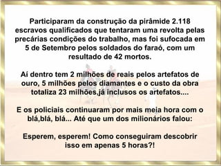 Participaram da construção da pirâmide 2.118 escravos qualificados que tentaram uma revolta pelas precárias condições do trabalho, mas foi sufocada em 5 de Setembro pelos soldados do faraó, com um resultado de 42 mortos. Aí dentro tem 2 milhões de reais pelos artefatos de ouro, 5 milhões pelos diamantes e o custo da obra totaliza 23 milhões,já inclusos os artefatos....   E os policiais continuaram por mais meia hora com o blá,blá, blá... Até que um dos milionários falou: Esperem, esperem! Como conseguiram descobrir isso em apenas 5 horas?! 