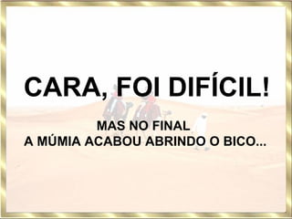  CARA, FOI DIFÍCIL!   MAS NO FINAL  A MÚMIA ACABOU ABRINDO O BICO... 
