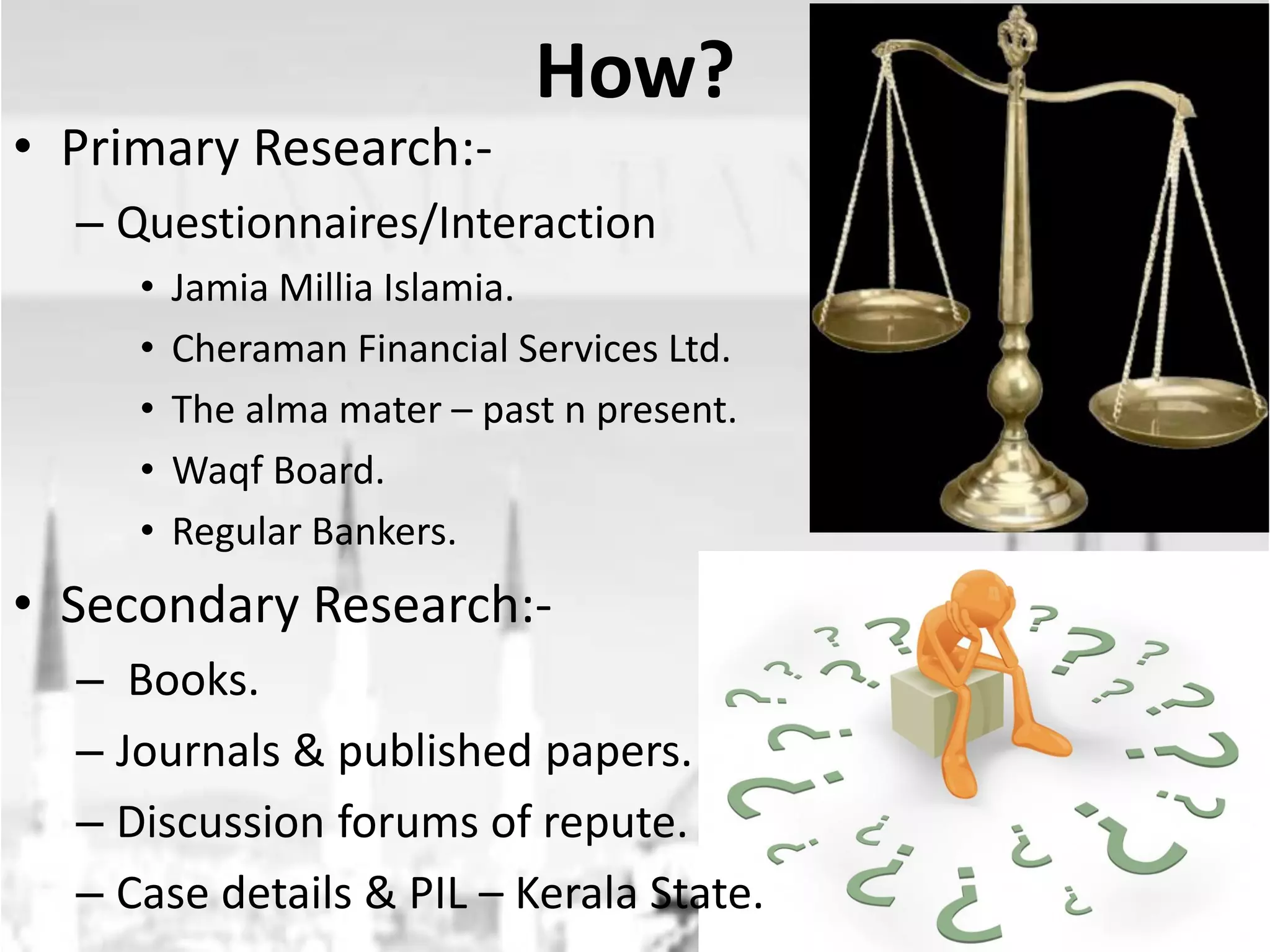 • Primary Research:-

How?

– Questionnaires/Interaction
•
•
•
•
•

Jamia Millia Islamia.
Cheraman Financial Services Ltd.
The alma mater – past n present.
Waqf Board.
Regular Bankers.

• Secondary Research:– Books.
– Journals & published papers.
– Discussion forums of repute.
– Case details & PIL – Kerala State.

 