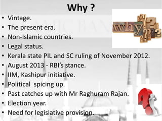 •
•
•
•
•
•
•
•
•
•
•

Why ?
Vintage.
The present era.
Non-Islamic countries.
Legal status.
Kerala state PIL and SC ruling of November 2012.
August 2013 - RBI’s stance.
IIM, Kashipur initiative.
Political spicing up.
Past catches up with Mr Raghuram Rajan.
Election year.
Need for legislative provision.

 