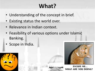 What?
•
•
•
•

Understanding of the concept in brief.
Existing status the world over.
Relevance in Indian context.
Feasibility of various options under Islamic
Banking.
• Scope in India.

 