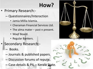 • Primary Research:-

How?

– Questionnaires/Interaction
•
•
•
•
•

Jamia Millia Islamia.
Cheraman Financial Services Ltd.
The alma mater – past n present.
Waqf Board.
Regular Bankers.

• Secondary Research:– Books.
– Journals & published papers.
– Discussion forums of repute.
– Case details & PIL – Kerala State.

 