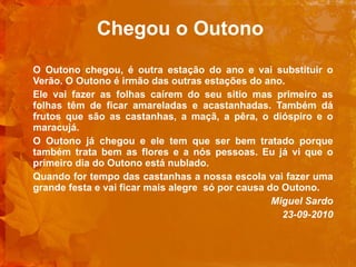Chegou o Outono   O Outono chegou, é outra estação do ano e vai substituir o Verão. O Outono é irmão das outras estações do ano. Ele vai fazer as folhas caírem do seu sitio mas primeiro as folhas têm de ficar amareladas e acastanhadas. Também dá frutos que são as castanhas, a maçã, a pêra, o dióspiro e o maracujá. O Outono já chegou e ele tem que ser bem tratado porque também trata bem as flores e a nós pessoas. Eu já vi que o primeiro dia do Outono está nublado. Quando for tempo das castanhas a nossa escola vai fazer uma grande festa e vai ficar mais alegre  só por causa do Outono.   Miguel Sardo   23-09-2010 