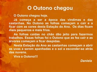 O Outono chegou O Outono chegou hoje. Já começa a ser a época das vindimas e das castanhas. No Outono as folhas começam a cair e a ficar com as cores desta Estação do Ano.  Os dias ficam mais pequenos e mais frios. As folhas caídas no chão dão jeito para fazermos trabalhos. Essas folhas foi o Outono que as fez cair e as árvores começam a ficar despidas. Nesta Estação do Ano as castanhas começam a abrir as uvas a serem apanhadas e o sol a esconder-se atrás das nuvens. Viva o Outono!!! Daniela         