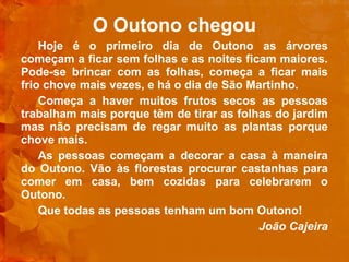 O Outono chegou Hoje é o primeiro dia de Outono as árvores começam a ficar sem folhas e as noites ficam maiores. Pode-se brincar com as folhas, começa a ficar mais frio chove mais vezes, e há o dia de São Martinho. Começa a haver muitos frutos secos as pessoas trabalham mais porque têm de tirar as folhas do jardim mas não precisam de regar muito as plantas porque chove mais. As pessoas começam a decorar a casa à maneira do Outono. Vão às florestas procurar castanhas para comer em casa, bem cozidas para celebrarem o Outono. Que todas as pessoas tenham um bom Outono!   João Cajeira 