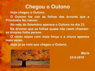 Chegou o Outono Hoje chegou o Outono. O Outono faz cair as folhas das árvores que a Primavera fez nascer.  No mês de Setembro aparece o Outono no dia 23. Há árvores que as folhas quase não caem chamam-se árvores folha perene. O vento sopra com mais força e a chuva aparece mais vezes. Hoje já se nota que chegou o Outono.   Maria 23-9-2010  