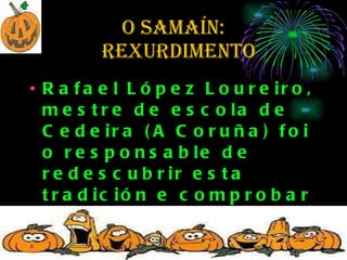O SAMAÍN:   rexurdimento Rafael López Loureiro, mestre de escola de Cedeira (A Coruña) foi o responsable de redescubrir esta tradición e comprobar que existía por toda Galicia ata fai menos de trinta anos.     