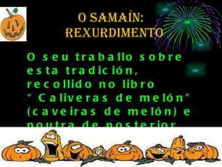 O SAMAÍN:   rexurdimento O seu traballo sobre esta tradición, recollido no libro “Caliveras de melón” (caveiras de melón) e noutra de posterior aparición, empezou aínda agora a chamar a atención dos antropólogos. 