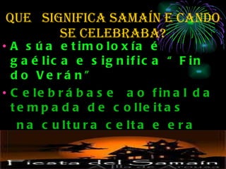 QUe  SIGNIFICA SAMAÍN e cando se celebraba? A súa etimoloxía é gaélica e significa “Fin do Verán”  Celebrábase  ao final da tempada de colleitas na cultura celta e era considerada como o \"Ano Novo Celta\, que comezaba coa estación escura.  