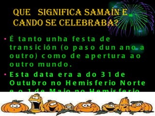 QUe  SIGNIFICA SAMAÍN e cando se celebraba? É tanto unha festa de transición (o paso dun ano a outro) como de apertura ao outro mundo.  Esta data era a do 31 de Outubro no Hemisferio Norte e o 1 de Maio no Hemisferio Sur É unha das noites dos “espíritus” en todo o ano, sendo a outra Beltane.  