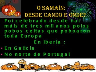 O SAMAÍN:  de  desde cando e onde? Foi celebrado desde hai máis de tres mil anos polos pobos celtas que poboaron toda Europa  En Iberia : En Galicia  No norte de Portugal Nalgunhas zonas de Asturias, Cantabria, País Vasco, Navarra, e en gran parte de León). 