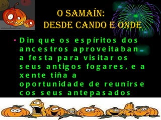 O SAMAÍN:  de  desde cando e onde Din que os espíritos dos ancestros aproveitaban a festa para visitar os seus antigos fogares, e a xente tiña a oportunidade de reunirse cos seus antepasados mortos. Para manter  aos espíritos contentos e alonxar aos malos dos seus fogares,  deixaban comida fóra.  