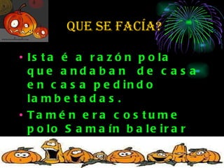 que se facía? Ista é a razón pola que andaban  de casa en casa pedindo lambetadas.  Tamén era costume  polo Samaín baleirar nabos ( máis tarde cabazas) e enchelos de candeas. 