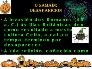 O SAMAÍN:  desaparición  A invasión dos Romanos (46 a. C.) ás Illas Británicas deu como resultado a mestura da cultura Celta, a cal ,co tempo ,terminou por desaparecer.  A súa relixión, coñecida como Druidismo,  desapareceu na maioría das comunidades  celtas coa evanxelización que tivo lugar a finais  do  século II. 