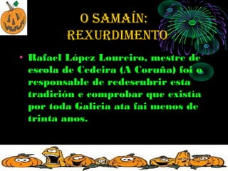 O SAMAÍN:
         rexurdiMeNtO
• Rafael López Loureiro, mestre de
  escola de Cedeira (A Coruña) foi o
  responsable de redescubrir esta
  tradición e comprobar que existía
  por toda Galicia ata fai menos de
  trinta anos.
 
 
