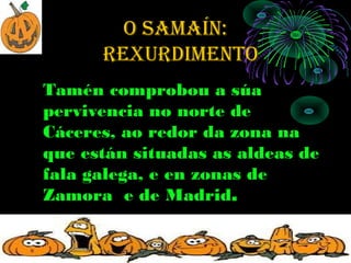 O SAMAÍN:
      rexurdiMeNtO
Tamén comprobou a súa
pervivencia no norte de
Cáceres, ao redor da zona na
que están situadas as aldeas de
fala galega, e en zonas de
Zamora e de Madrid.
 