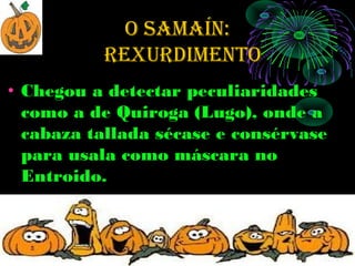 O SAMAÍN:
          rexurdiMeNtO
• Chegou a detectar peculiaridades
  como a de Quiroga (Lugo), onde a
  cabaza tallada sécase e consérvase
  para usala como máscara no
  Entroido.
 