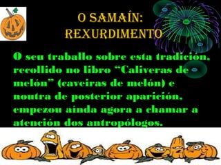 O SAMAÍN:
         rexurdiMeNtO
O seu traballo sobre esta tradición,
recollido no libro “Caliveras de
melón” (caveiras de melón) e
noutra de posterior aparición,
empezou aínda agora a chamar a
atención dos antropólogos.
 