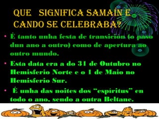 que SIGNIFICA SAMAÍN e
  CANdO Se CelebrAbA?
• É tanto unha festa de transición (o paso
  dun ano a outro) como de apertura ao
  outro mundo.
• Esta data era a do 31 de Outubro no
  Hemisferio Norte e o 1 de Maio no
  Hemisferio Sur.
• É unha das noites dos “espíritus” en
  todo o ano, sendo a outra Beltane.
 
