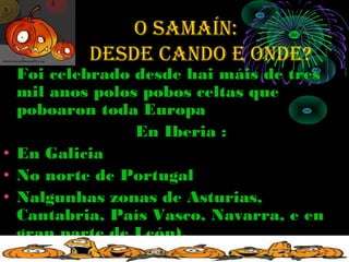 O SAMAÍN:
   de     deSde cANdO e ONde?
  Foi celebrado desde hai máis de tres
  mil anos polos pobos celtas que
  poboaron toda Europa
                En Iberia :
• En Galicia
• No norte de Portugal
• Nalgunhas zonas de Asturias,
  Cantabria, País Vasco, Navarra, e en
  gran parte de León).
 