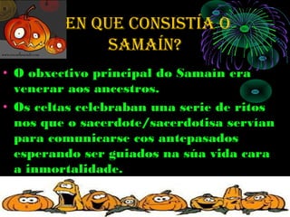 eN que cONSiStÍA O
              SAMAÍN?
• O obxectivo principal do Samaín era
  venerar aos ancestros.
• Os celtas celebraban una serie de ritos
  nos que o sacerdote/sacerdotisa servían
  para comunicarse cos antepasados
  esperando ser guiados na súa vida cara
  a inmortalidade.
 