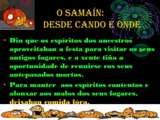 O SAMAÍN:
    de     deSde cANdO e ONde
• Din que os espíritos dos ancestros
  aproveitaban a festa para visitar os seus
  antigos fogares, e a xente tiña a
  oportunidade de reunirse cos seus
  antepasados mortos.
• Para manter aos espíritos contentos e
  alonxar aos malos dos seus fogares,
  deixaban comida fóra.
 