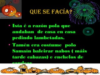 que Se fAcÍA?

• Ista é a razón pola que
  andaban de casa en casa
  pedindo lambetadas.
• Tamén era costume polo
  Samaín baleirar nabos ( máis
  tarde cabazas) e enchelos de
  candeas.
 