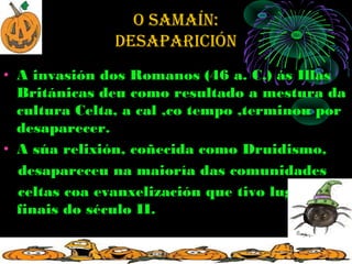 O SAMAÍN:
              deSApAricióN
• A invasión dos Romanos (46 a. C.) ás Illas
  Británicas deu como resultado a mestura da
  cultura Celta, a cal ,co tempo ,terminou por
  desaparecer.
• A súa relixión, coñecida como Druidismo,
  desapareceu na maioría das comunidades
  celtas coa evanxelización que tivo lugar a
  finais do século II.
 