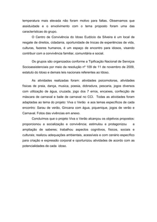 temperatura mais elevada não foram motivo para faltas. Observamos que
assiduidade e o envolvimento com o tema proposto foram uma das
características do grupo.
O Centro de Convivência do Idoso Eudócio da Silveira é um local de
resgate de direitos, cidadania, oportunidade de trocas de experiências de vida,
culturas, fazeres humanos, é um espaço de encontro para idosos, visando
contribuir com a convivência familiar, comunitária e social.
Os grupos são organizados conforme a Tipificação Nacional de Serviços
Socioassistenciais por meio da resolução nº 109 de 11 de novembro de 2009,
estatuto do Idoso e demais leis nacionais referentes ao Idoso.
As atividades realizadas foram: atividades psicomotoras, atividades
físicas de praia, dança, musica, poesia, dobradura, pescaria, jogos diversos
com utilização de água, cruzada, jogo dos 7 erros, encaixes, confecção de
máscara de carnaval e baile de carnaval no CCI. Todas as atividades foram
adaptadas ao tema do projeto: Viva o Verão e aos temas específicos de cada
encontro: Sarau de verão, Gincana com água, piquenique, jogos de verão e
Carnaval. Fotos das vivências em anexo.
Concluímos que o projeto Viva o Verão alcançou os objetivos propostos:
proporcionou a socialização e convivência; estimulou e protagonizou a
ampliação de saberes; trabalhou aspectos cognitivos, físicos, sociais e
culturais; realizou adequações ambientais, acessíveis e com cenário específico
para criação e expressão corporal e oportunizou atividades de acordo com as
potencialidades de cada idoso.
 