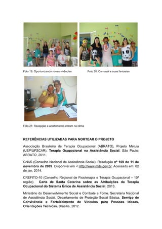 Foto 19: Oportunizando novas vivências Foto 20: Carnaval e suas fantasias
Foto 21: Recepção e acolhimento entram no clima
REFERÊNCIAS UTILIZADAS PARA NORTEAR O PROJETO
Associação Brasileira de Terapia Ocupacional (ABRATO), Projeto Metuia
(USP/UFSCAR). Terapia Ocupacional na Assistência Social. São Paulo:
ABRATO, 2011.
CNAS (Conselho Nacional de Assistência Social). Resolução nº 109 de 11 de
novembro de 2009. Disponível em < Http://www.mds.gov.br. Acessado em: 02
de jan. 2014.
CREFITO-10 (Conselho Regional de Fisioterapia e Terapia Ocupacional – 10ª
região). Carta de Santa Catarina sobre as Atribuições da Terapia
Ocupacional do Sistema Único de Assistência Social. 2013.
Ministério do Desenvolvimento Social e Combate a Fome. Secretaria Nacional
de Assistência Social. Departamento de Proteção Social Básica. Serviço de
Convivência e Fortalecimento de Vínculos para Pessoas Idosas.
Orientações Técnicas. Brasília, 2012.
 