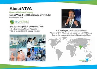 AboutVIVA
IndusViva Healthsciences Pvt Ltd
Established - 2014
Health & Wellness Company
BIO ACTIVES JAPAN CORPORATION
4-1-1, BAJ Building, Minami Nagasaki,
TOSHIMA-KU,TOKYO, JAPAN 171-0052 P. S. Patanjali, Chief Executive Ofﬁcer
Alumni of BITS-Pilani, Started his career with UB Group
One of the greatest scientists in Nutraceutical ﬁeld.
 