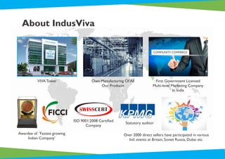 About IndusViva
Awardee of ‘Fastest growing
Indian Company’
Over 2000 direct sellers have participated in various
Intl. events at Britain, Soviet Russia, Dubai etc.
ISO 9001:2008 Certiﬁed
Company
Statutory auditor
VIVA Tower Own Manufacturing Of All
Our Products
First Government Licensed
Multi-level Marketing Company
In India
COMMUNITY COMMERCE
 