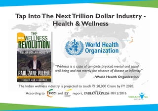 Tap IntoThe NextTrillion Dollar Industry -
Health & Wellness
The Indian wellness industry is projected to touch `1,50,000 Crore by FY 2020.
According to and report, 10/12/2016
“Wellness is a state of complete physical, mental and social
well-being and not merely the absence of disease or inﬁrmity.”
- World Health Organization
 