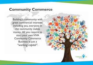 Community Commerce
Building a community with
great commercial interests;
including you, everyone in
the community makes
money. All you require to
start your ownVIVA
Community Commerce
Business is just a
“working capital”.
 