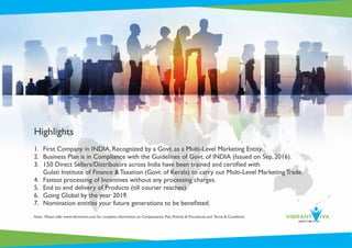 Highlights
1. First Company in INDIA, Recognized by a Govt. as a Multi-Level Marketing Entity.
2. Business Plan is in Compliance with the Guidelines of Govt. of INDIA (Issued on Sep. 2016).
3. 150 Direct Sellers/Distributors across India have been trained and certiﬁed with
Gulati Institute of Finance & Taxation (Govt. of Kerala) to carry out Multi-Level Marketing Trade.
4. Fastest processing of Incentives without any processing charges.
5. End to end delivery of Products (till courier reaches).
6. Going Global by the year 2019.
7. Nomination entitles your future generations to be beneﬁtted.
Note : Please refer www.vibrantviva.com for complete information on Compensation Plan, Policies & Procedures and Terms & Conditions.
 