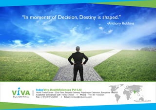 “In moments of Decision, Destiny is shaped."
-Anthony Robbins
Customer Grievances Cell : 18002120020 I Phone : (+91) 80 71232020
Fax : (+91) 80 71232050 I Email : contact@indusviva.com
World Trade Centre - 22nd Floor, Brigade Gateway, Rajajinagar Extension, Bangalore -560055.
IndusViva HealthSciences Pvt Ltd
Prepared on 05-Jan-2018
 