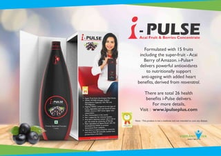 Formulated with 15 fruits
including the super-fruit - Acai
Berry of Amazon. i-Pulse+
delivers powerful antioxidants
to nutritionally support
anti-ageing with added heart
beneﬁts, derived from resveratrol.
There are total 26 health
beneﬁts i-Pulse delivers.
For more details,
Visit : www.ipulseplus.com
- PULSEAcai Fruit & Berries Concentrate
Note : This product is not a medicine and not intended to cure any disease.
 