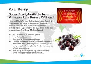 Acai Berry
Super Fruit,Available In
Amazon Rain Forest Of Brazil
Highest ORAC (Oxygen Radical Absorbance Capacity)
compared to any other fruits, nuts and vegetables
available till date. ORAC value of watermelon is
1 micro moles TE/g compared to 1027 micro moles TE/g
in freeze dried Acai Berry (Medicinal value).
æ No.1 supporter of immune system.
æ No.1 Antioxidant.
æ Best natural ﬁghter against Cancer.
æ Used by Hollywood stars (Fox News Report) and
Bollywood stars (Aishwarya Rai, Kareena Kapoor -
as reported by Times of India) for the maintenance
of their youthfulness.
æ Acai Berry is the superior ingredient of NASA's
space drink (developed for astronauts).
Go Back to Nature to
have a Healthy Life -
Our Ancestors were
Fruitarians. Eat 3.5 kilograms
of organic & garden fresh
fruits &Vegetables
preferably different
colors every day.
 