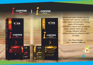 Salcital and other herbal extracts
blended with superior quality of
coffee beans sourced from Coorg
region of Karnataka.
i-COFFEE is instant and completely
water soluble. Now you may
manage diabetes without
compromising the authentic taste
of coffee.
For More Details,
Visit - www.i-coffee.in
Note : This product is not a medicine and not intended
to cure any disease.
 