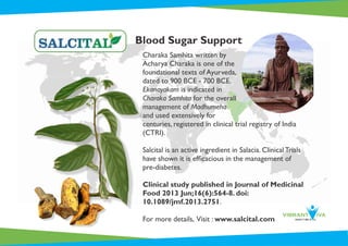 Charaka Samhita written by
Acharya Charaka is one of the
foundational texts of Ayurveda,
dated to 900 BCE - 700 BCE.
Ekanayakam is indicated in
Charaka Samhita for the overall
management of Madhumeha
and used extensively for
centuries, registered in clinical trial registry of India
(CTRI).
Salcital is an active ingredient in Salacia. Clinical Trials
have shown it is efﬁcacious in the management of
pre-diabetes.
Clinical study published in Journal of Medicinal
Food 2013 Jun;16(6):564-8. doi:
10.1089/jmf.2013.2751.
For more details, Visit : www.salcital.com
Blood Sugar Support
 