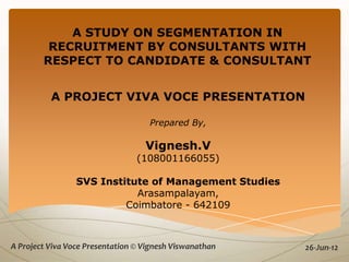 A STUDY ON SEGMENTATION IN
         RECRUITMENT BY CONSULTANTS WITH
        RESPECT TO CANDIDATE & CONSULTANT


          A PROJECT VIVA VOCE PRESENTATION

                                    Prepared By,

                                   Vignesh.V
                                 (108001166055)

                 SVS Institute of Management Studies
                            Arasampalayam,
                          Coimbatore - 642109



A Project Viva Voce Presentation © Vignesh Viswanathan
                                            1
                                                         26-Jun-12
 