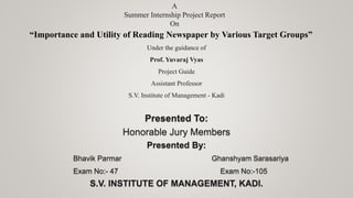 A
Summer Internship Project Report
On
“Importance and Utility of Reading Newspaper by Various Target Groups”
Under the guidance of
Prof. Yuvaraj Vyas
Project Guide
Assistant Professor
S.V. Institute of Management - Kadi
Presented To:
Honorable Jury Members
Presented By:
Bhavik Parmar Ghanshyam Sarasariya
Exam No:- 47 Exam No:-105
S.V. INSTITUTE OF MANAGEMENT, KADI.
 